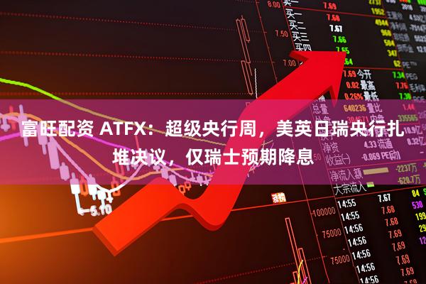 富旺配资 ATFX：超级央行周，美英日瑞央行扎堆决议，仅瑞士预期降息