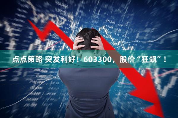 点点策略 突发利好！603300，股价“狂飙”！