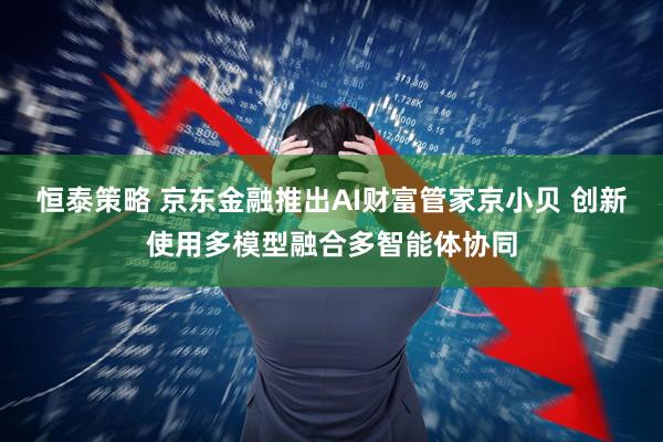 恒泰策略 京东金融推出AI财富管家京小贝 创新使用多模型融合多智能体协同