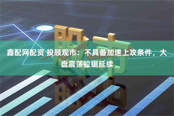 鑫配网配资 投顾观市：不具备加速上攻条件，大盘震荡拉锯延续