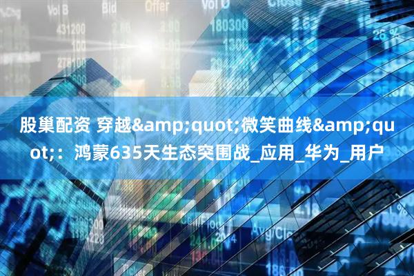 股巢配资 穿越&quot;微笑曲线&quot;：鸿蒙635天生态突围战_应用_华为_用户