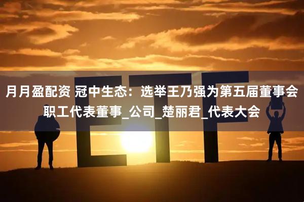 月月盈配资 冠中生态：选举王乃强为第五届董事会职工代表董事_公司_楚丽君_代表大会