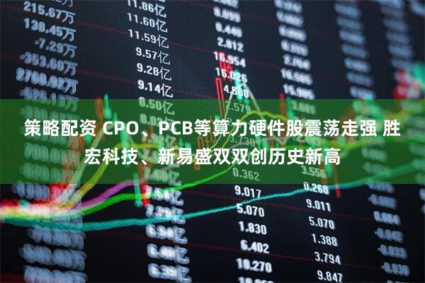策略配资 CPO、PCB等算力硬件股震荡走强 胜宏科技、新易盛双双创历史新高