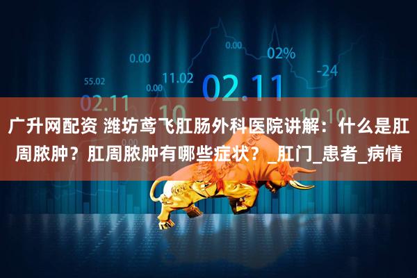 广升网配资 潍坊鸢飞肛肠外科医院讲解：什么是肛周脓肿？肛周脓肿有哪些症状？_肛门_患者_病情