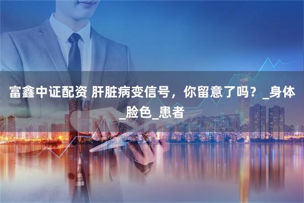 富鑫中证配资 肝脏病变信号，你留意了吗？_身体_脸色_患者