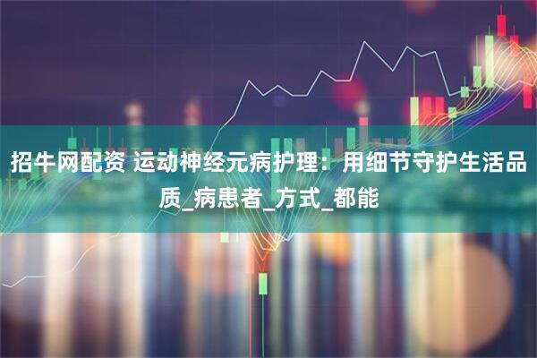 招牛网配资 运动神经元病护理：用细节守护生活品质_病患者_方式_都能