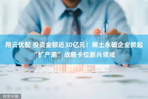 翔云优配 投资金额近30亿元！稀土永磁企业掀起“扩产潮” 战略卡位新兴领域