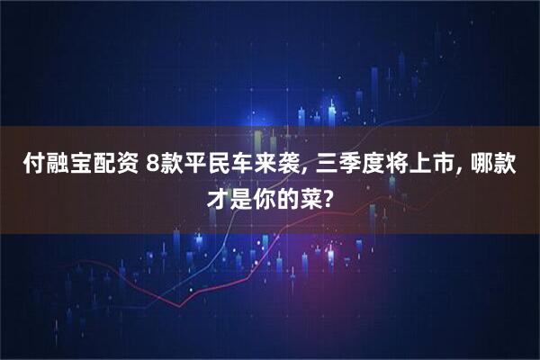 付融宝配资 8款平民车来袭, 三季度将上市, 哪款才是你的菜?