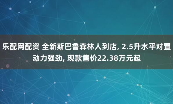 乐配网配资 全新斯巴鲁森林人到店, 2.5升水平对置动力强劲, 现款售价22.38万元起