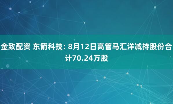 金致配资 东箭科技: 8月12日高管马汇洋减持股份合计70.24万股