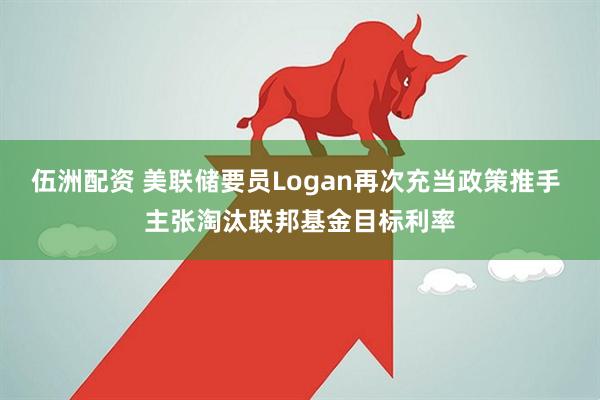 伍洲配资 美联储要员Logan再次充当政策推手 主张淘汰联邦基金目标利率