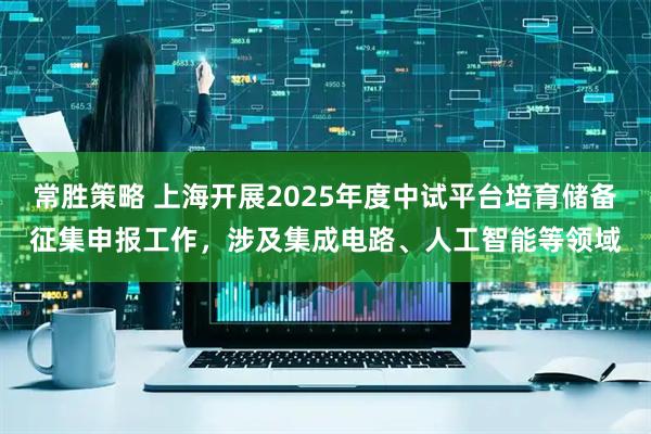 常胜策略 上海开展2025年度中试平台培育储备征集申报工作，涉及集成电路、人工智能等领域