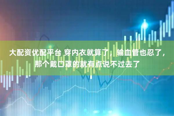 大配资优配平台 穿内衣就算了，输血管也忍了，那个戴口罩的就有点说不过去了