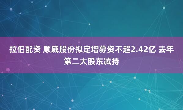 拉伯配资 顺威股份拟定增募资不超2.42亿 去年第二大股东减持