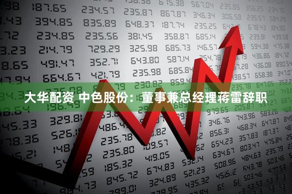 大华配资 中色股份：董事兼总经理蒋雷辞职