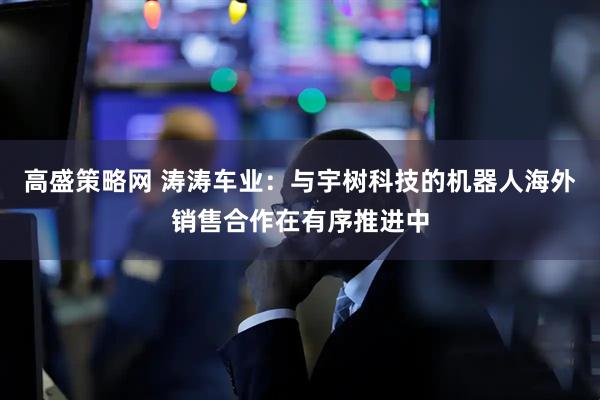 高盛策略网 涛涛车业：与宇树科技的机器人海外销售合作在有序推进中