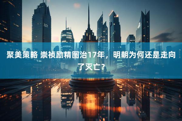 聚美策略 崇祯励精图治17年，明朝为何还是走向了灭亡？