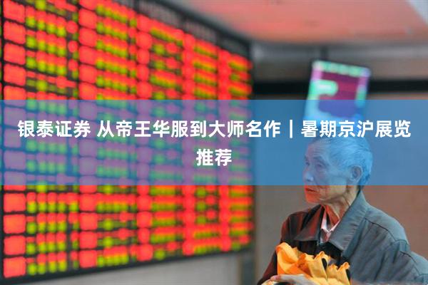 银泰证券 从帝王华服到大师名作｜暑期京沪展览推荐
