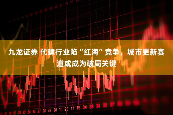 九龙证券 代建行业陷“红海”竞争，城市更新赛道或成为破局关键